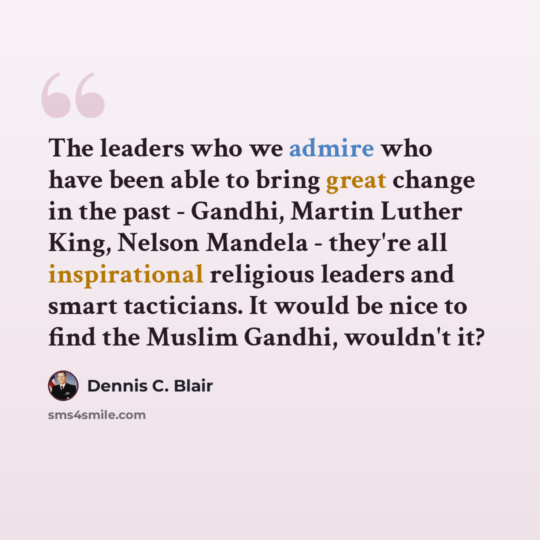 “The leaders who we admire who have been able to bring great change in the past - Gandhi, Martin Luther King, Nelson Mandela - they're all inspirational religious leaders and smart tacticians. It would be nice to find the Muslim Gandhi, wouldn't it?” quote by Dennis C. Blair