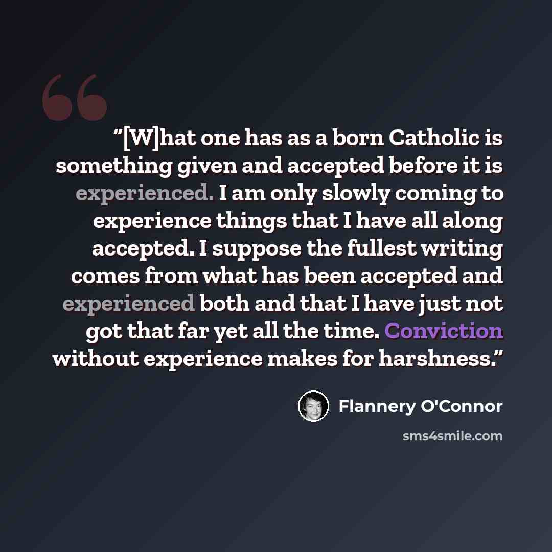“[W]hat one has as a born Catholic is something given and accepted before it is experienced. I am only slowly coming to experience things that I have all along accepted. I suppose the fullest writing comes from what has been accepted and experienced both and that I have just not got that far yet…” quote by Flannery O'Connor