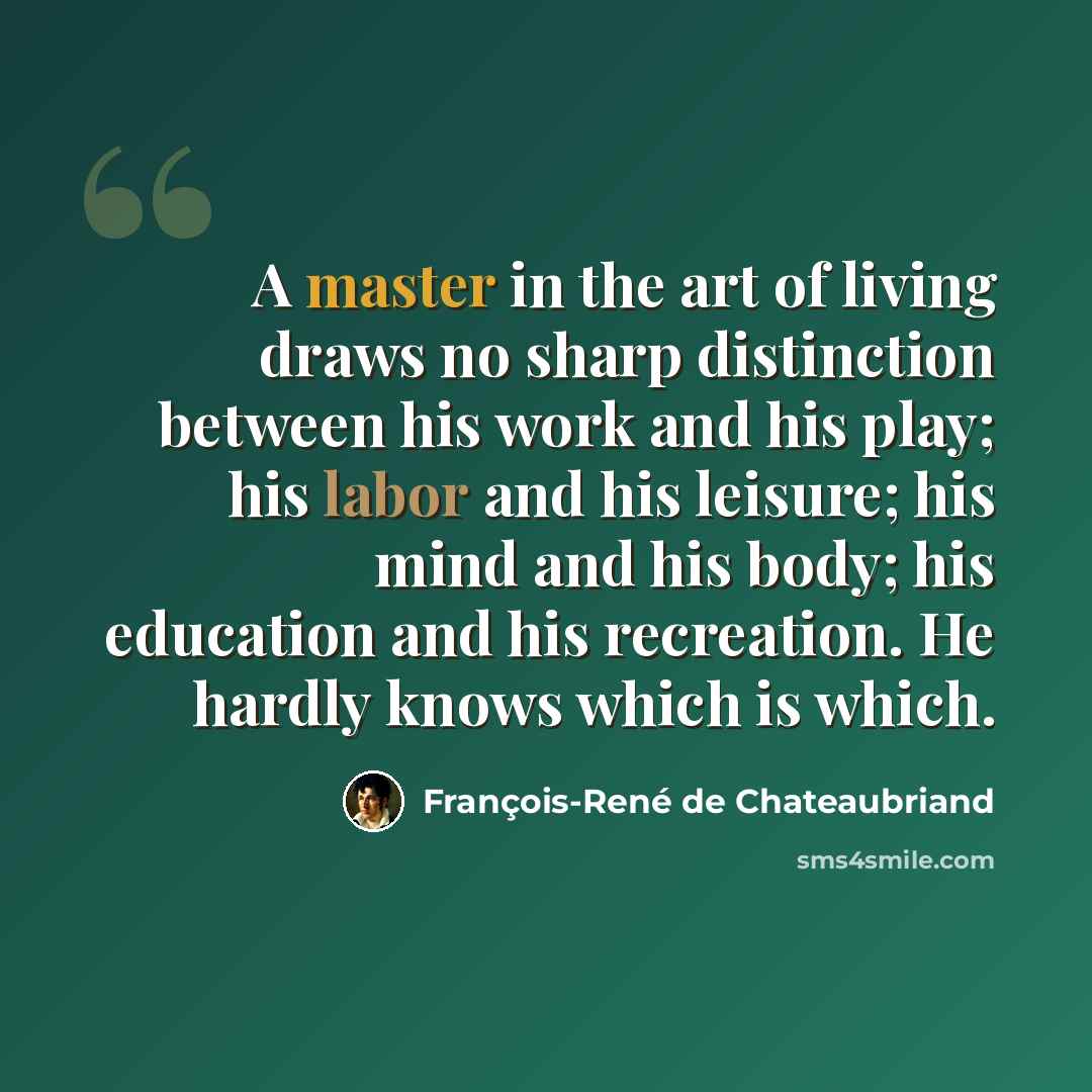 “A master in the art of living draws no sharp distinction between his work and his play; his labor and his leisure; his mind and his body; his education and his recreation. He hardly knows which is which.” quote by François-René de Chateaubriand