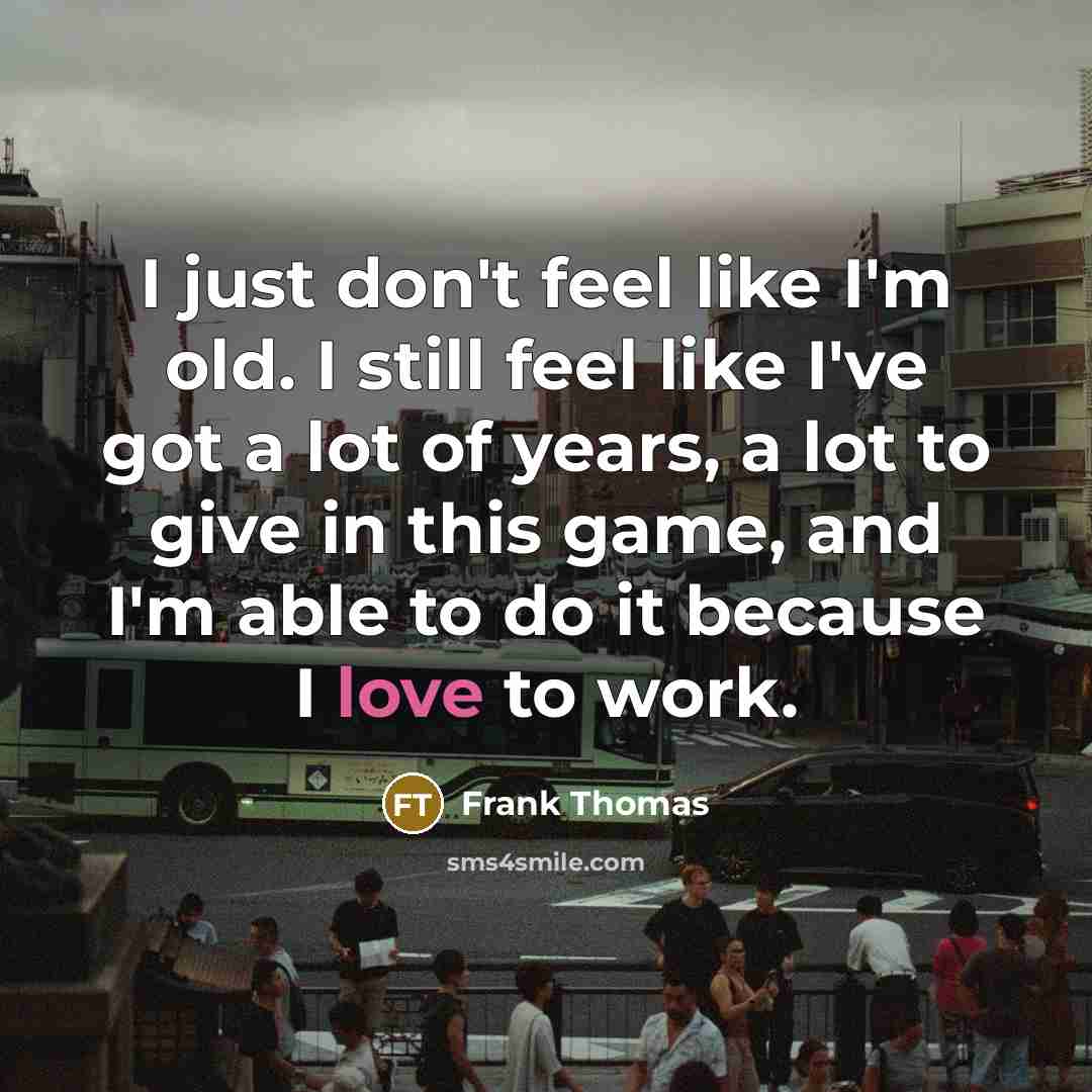 “I just don't feel like I'm old. I still feel like I've got a lot of years, a lot to give in this game, and I'm able to do it because I love to work.” quote by Frank Thomas