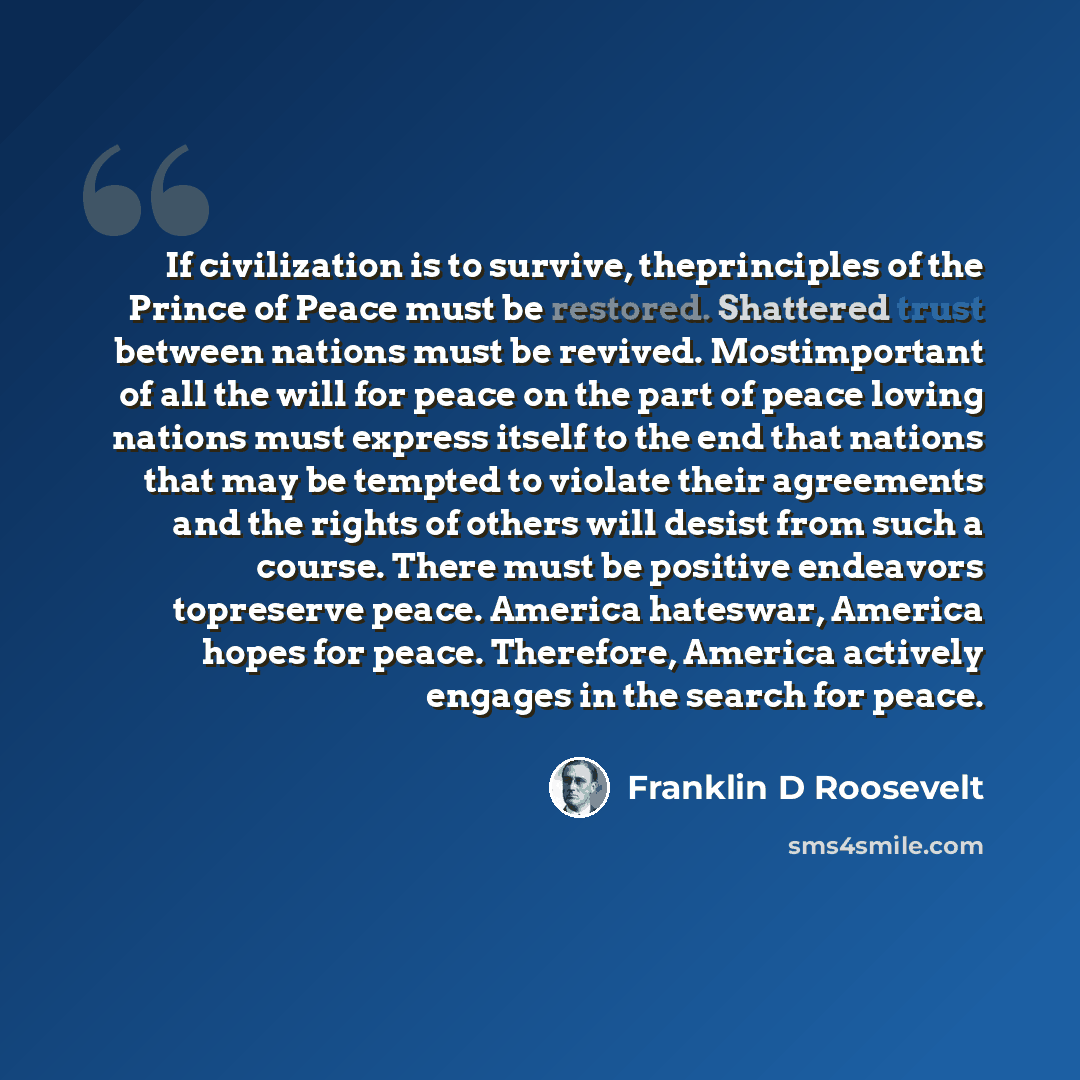 “If civilization is to survive, theprinciples of the Prince of Peace must be restored. Shattered trust between nations must be revived. Mostimportant of all the will for peace on the part of peace loving nations must express itself to the end that nations that may be tempted to violate their…” quote by Franklin D Roosevelt