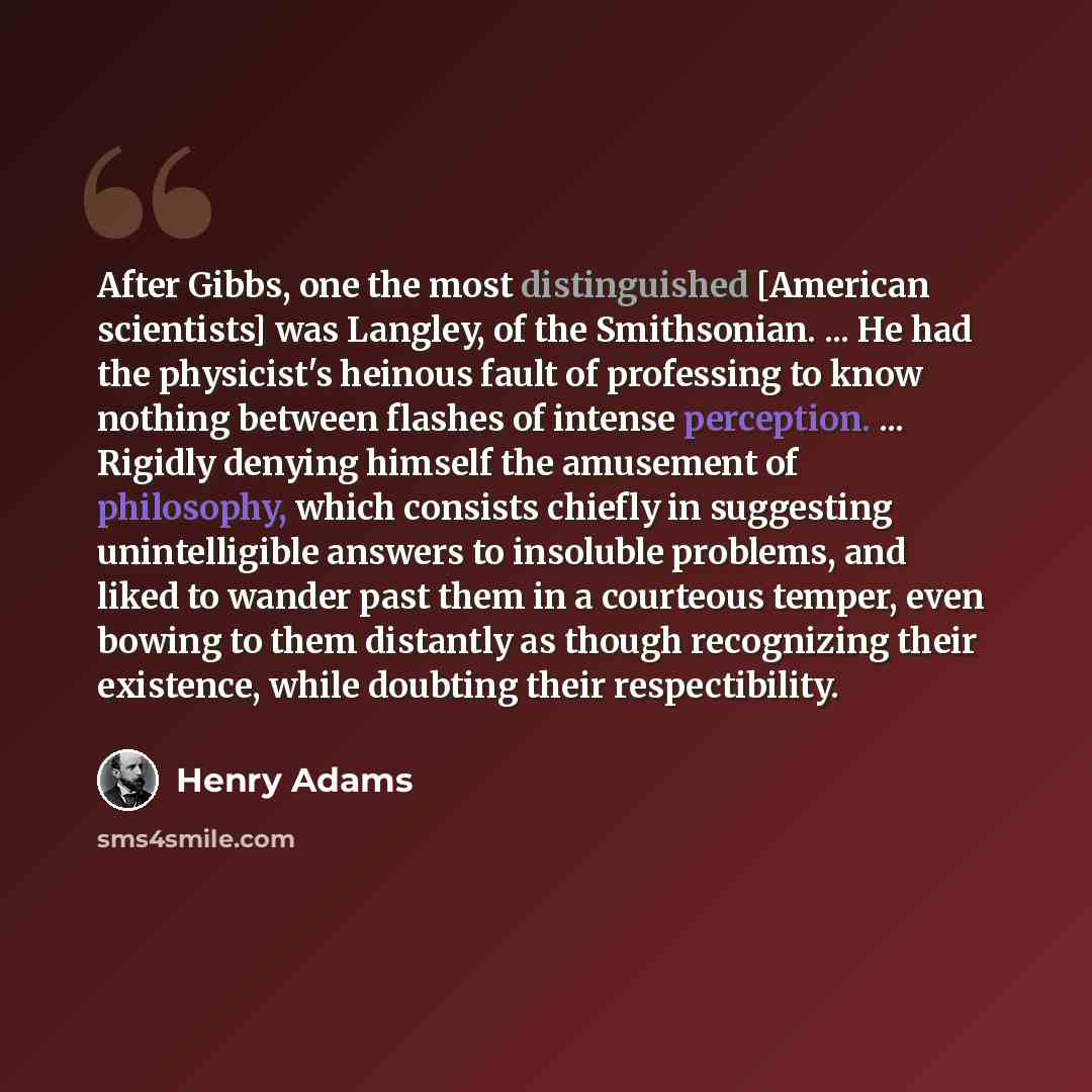 “After Gibbs, one the most distinguished [American scientists] was Langley, of the Smithsonian. ... He had the physicist's heinous fault of professing to know nothing between flashes of intense perception. ... Rigidly denying himself the amusement of philosophy, which consists chiefly in suggesting…” quote by Henry Adams