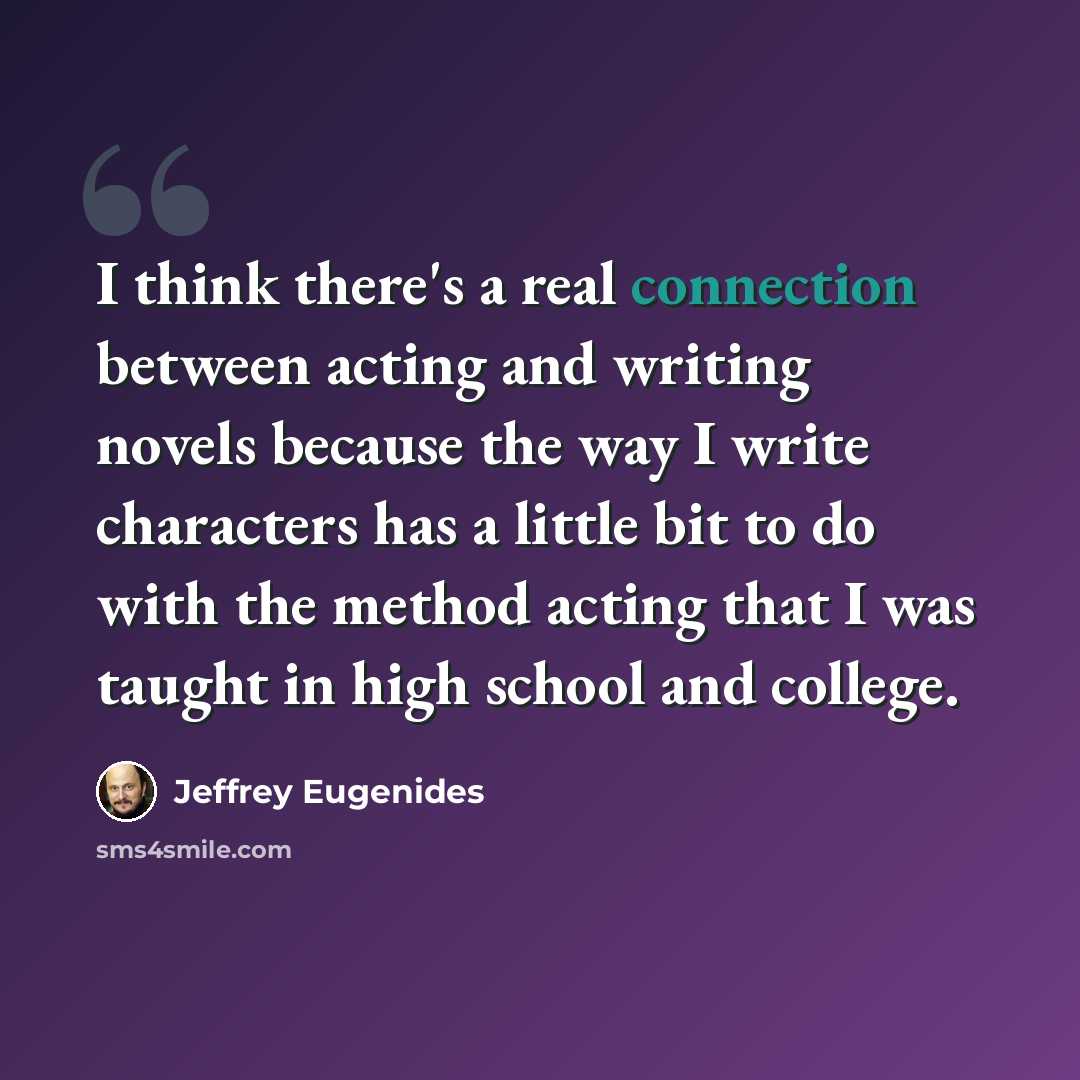 “I think there's a real connection between acting and writing novels because the way I write characters has a little bit to do with the method acting that I was taught in high school and college.” quote by Jeffrey Eugenides