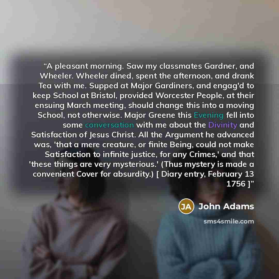 “A pleasant morning. Saw my classmates Gardner, and Wheeler. Wheeler dined, spent the afternoon, and drank Tea with me. Supped at Major Gardiners, and engag'd to keep School at Bristol, provided Worcester People, at their ensuing March meeting, should change this into a moving School, not…” quote by John Adams