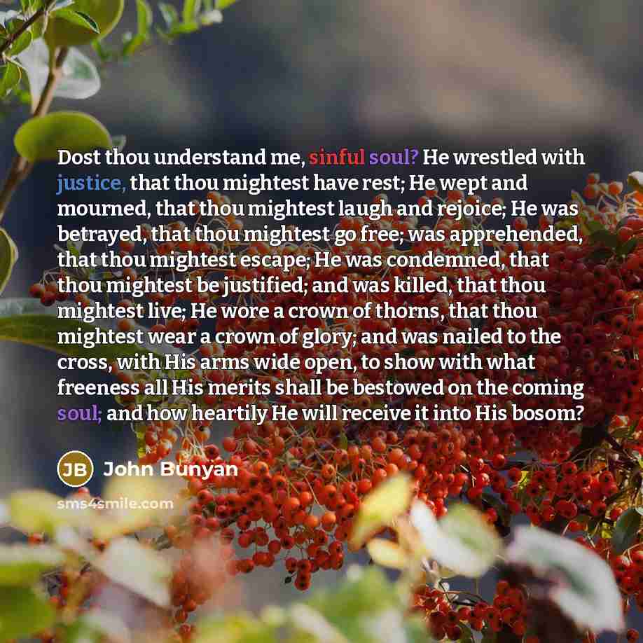 “Dost thou understand me, sinful soul? He wrestled with justice, that thou mightest have rest; He wept and mourned, that thou mightest laugh and rejoice; He was betrayed, that thou mightest go free; was apprehended, that thou mightest escape; He was condemned, that thou mightest be justified; and…” quote by John Bunyan