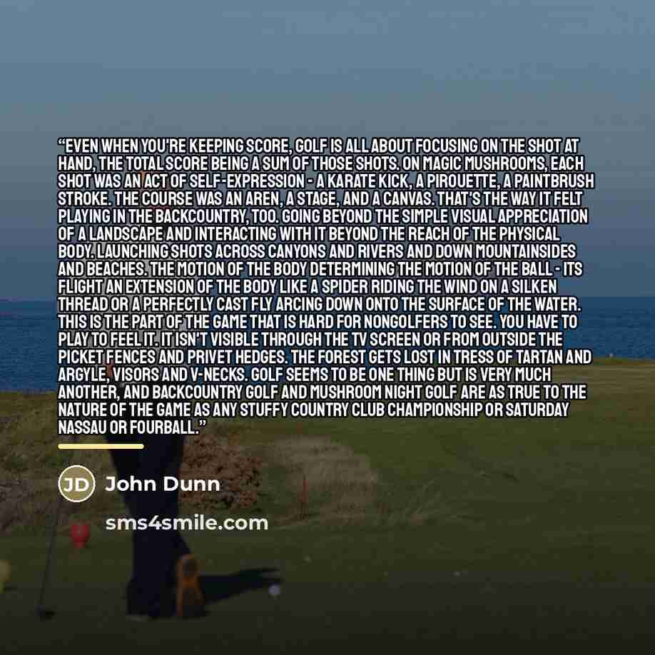 “Even when you're keeping score, golf is all about focusing on the shot at hand, the total score being a sum of those shots. On magic mushrooms, each shot was an act of self-expression - a karate kick, a pirouette, a paintbrush stroke. The course was an aren, a stage, and a canvas. That's the way…” quote by John Dunn