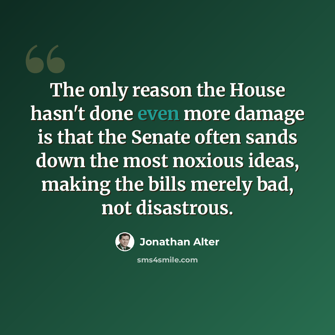 “The only reason the House hasn't done even more damage is that the Senate often sands down the most noxious ideas, making the bills merely bad, not disastrous.” quote by Jonathan Alter