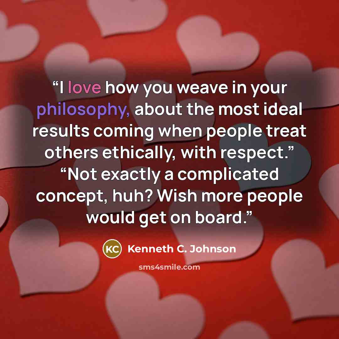 “I love how you weave in your philosophy, about the most ideal results coming when people treat others ethically, with respect.” “Not exactly a complicated concept, huh? Wish more people would get on board.” quote by Kenneth C. Johnson