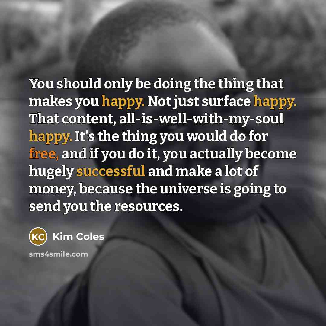 “You should only be doing the thing that makes you happy. Not just surface happy. That content, all-is-well-with-my-soul happy. It's the thing you would do for free, and if you do it, you actually become hugely successful and make a lot of money, because the universe is going to send you the…” quote by Kim Coles