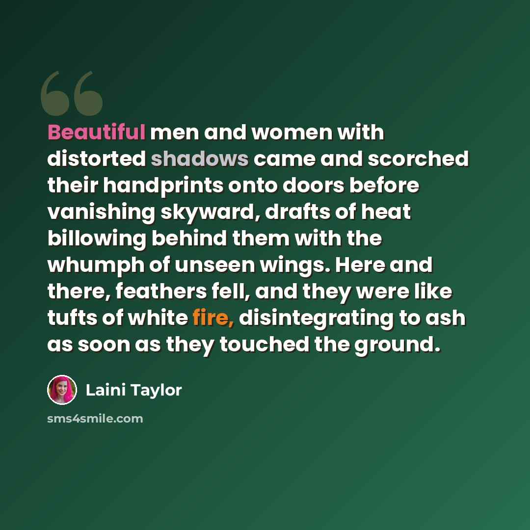 “Beautiful men and women with distorted shadows came and scorched their handprints onto doors before vanishing skyward, drafts of heat billowing behind them with the whumph of unseen wings. Here and there, feathers fell, and they were like tufts of white fire, disintegrating to ash as soon as they…” quote by Laini Taylor
