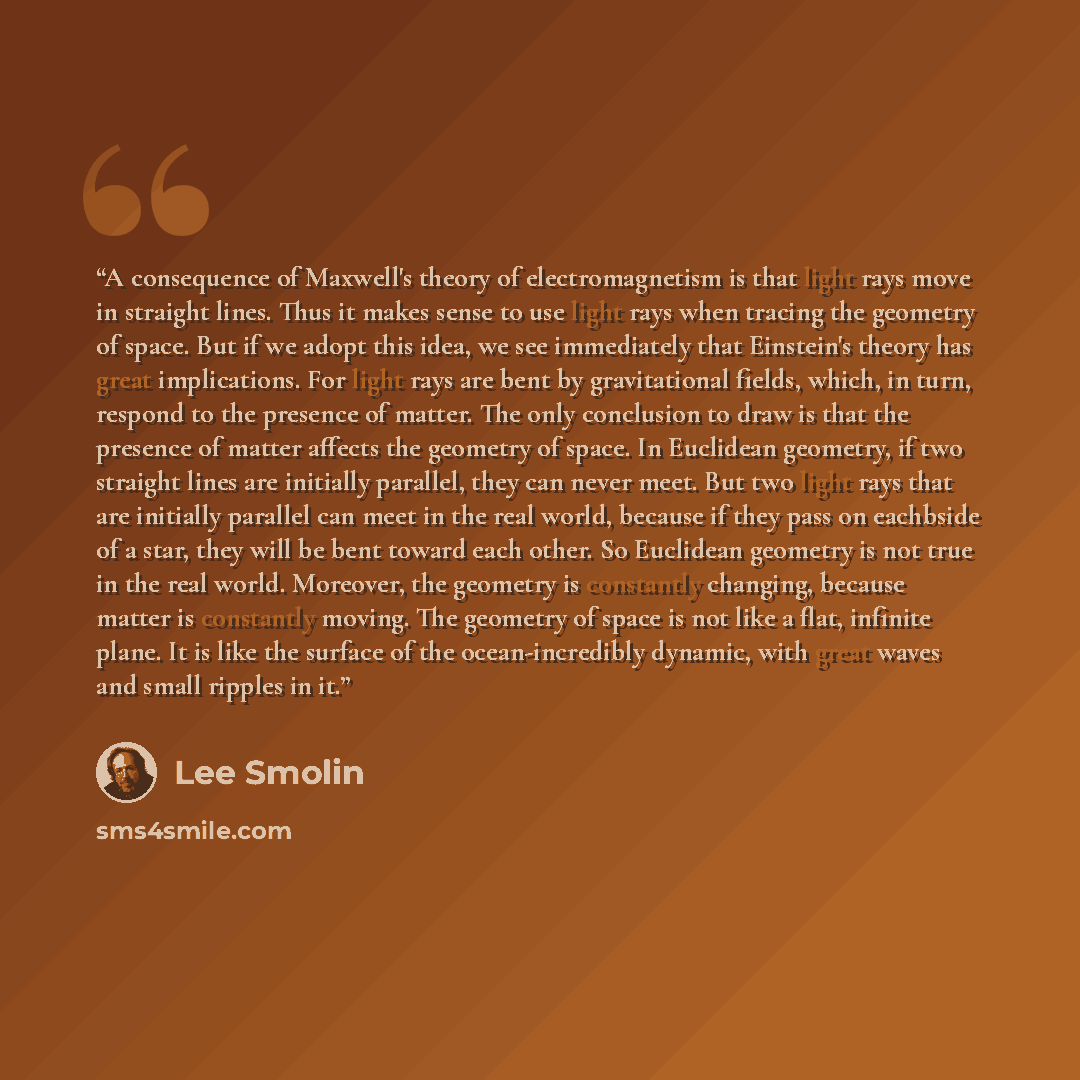 “A consequence of Maxwell's theory of electromagnetism is that light rays move in straight lines. Thus it makes sense to use light rays when tracing the geometry of space. But if we adopt this idea, we see immediately that Einstein's theory has great implications. For light rays are bent by…” quote by Lee Smolin