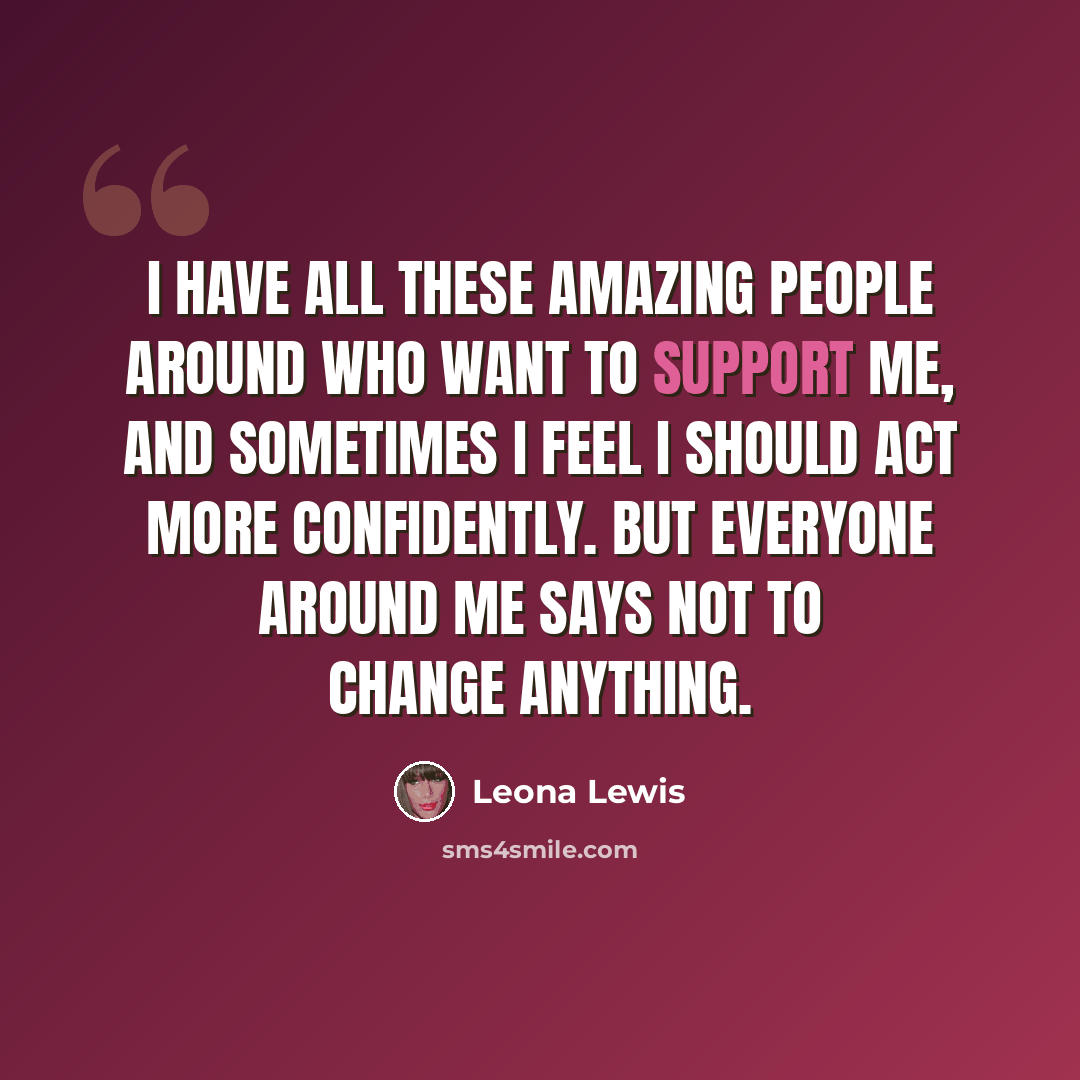 “I have all these amazing people around who want to support me, and sometimes I feel I should act more confidently. But everyone around me says not to change anything.” quote by Leona Lewis