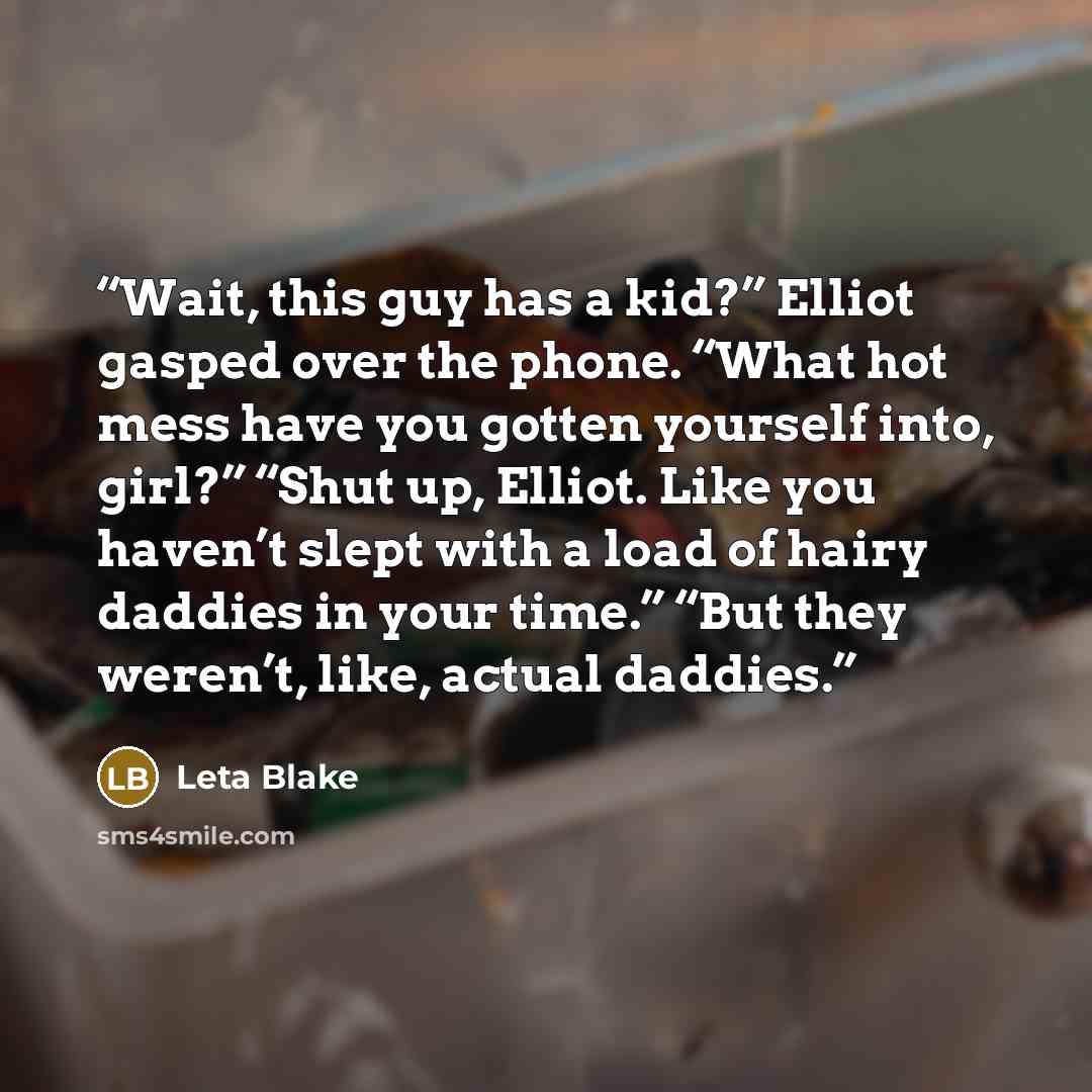 “Wait, this guy has a kid?” Elliot gasped over the phone. “What hot mess have you gotten yourself into, girl?” “Shut up, Elliot. Like you haven’t slept with a load of hairy daddies in your time.” “But they weren’t, like, actual daddies.” quote by Leta Blake