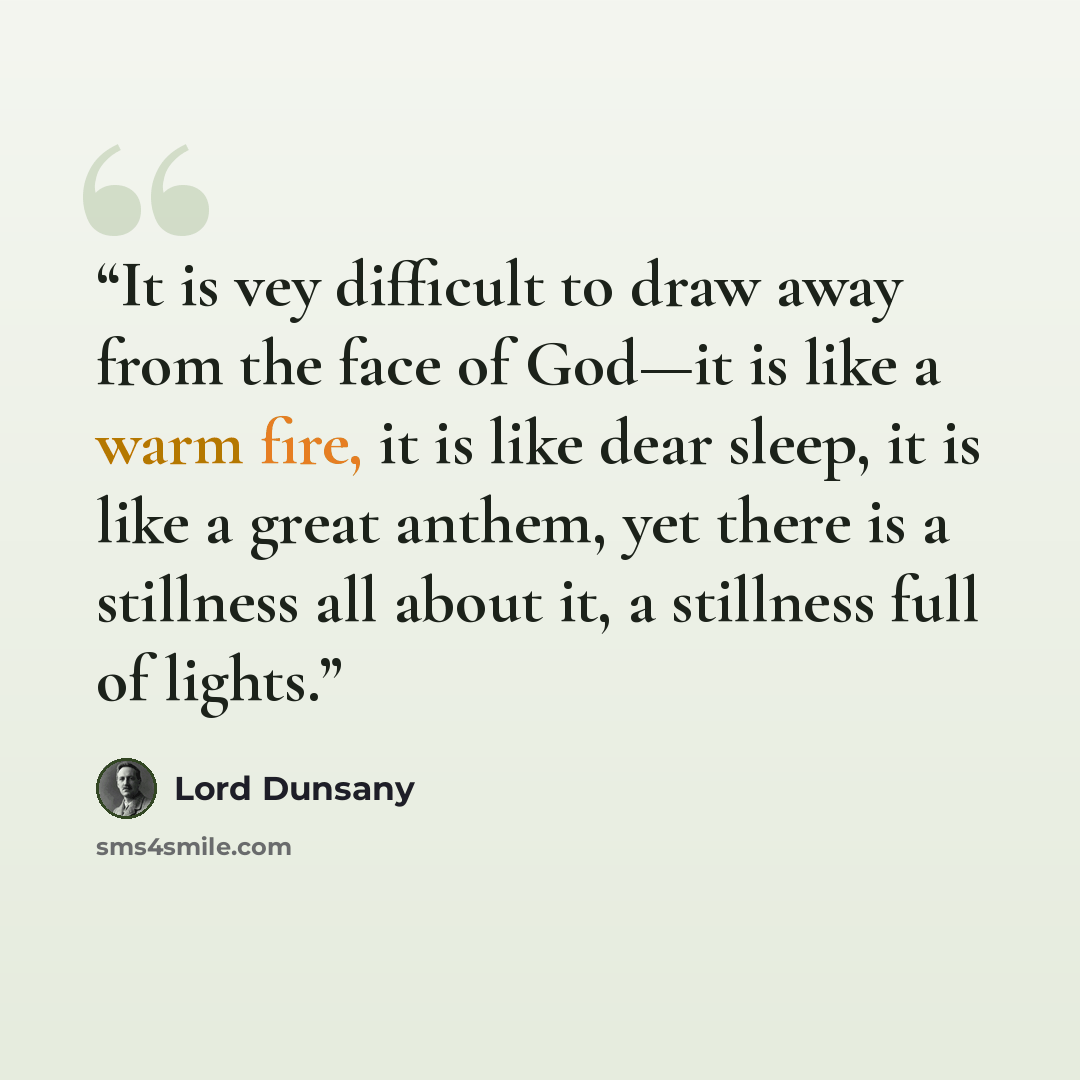 “It is vey difficult to draw away from the face of God—it is like a warm fire, it is like dear sleep, it is like a great anthem, yet there is a stillness all about it, a stillness full of lights.” quote by Lord Dunsany