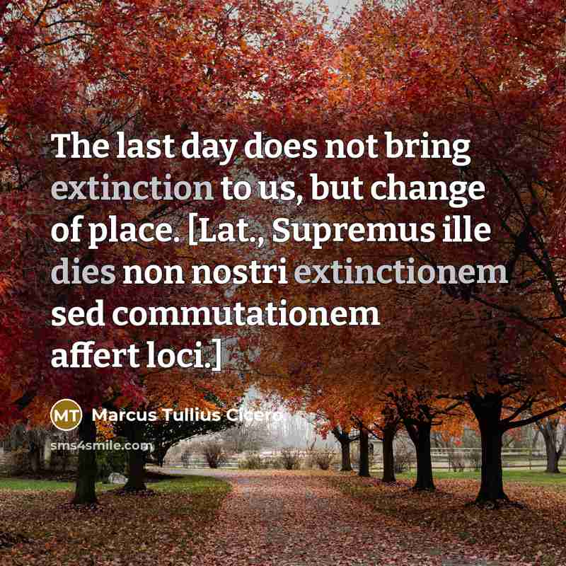 “The last day does not bring extinction to us, but change of place. [Lat., Supremus ille dies non nostri extinctionem sed commutationem affert loci.]” quote by Marcus Tullius Cicero
