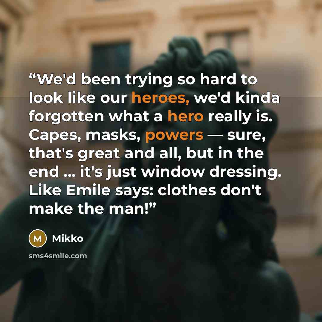 “We'd been trying so hard to look like our heroes, we'd kinda forgotten what a hero really is. Capes, masks, powers — sure, that's great and all, but in the end ... it's just window dressing. Like Emile says: clothes don't make the man!” quote by Mikko