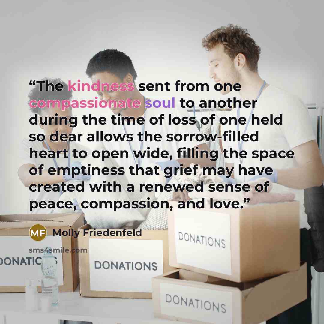 “The kindness sent from one compassionate soul to another during the time of loss of one held so dear allows the sorrow-filled heart to open wide, filling the space of emptiness that grief may have created with a renewed sense of peace, compassion, and love.” quote by Molly Friedenfeld