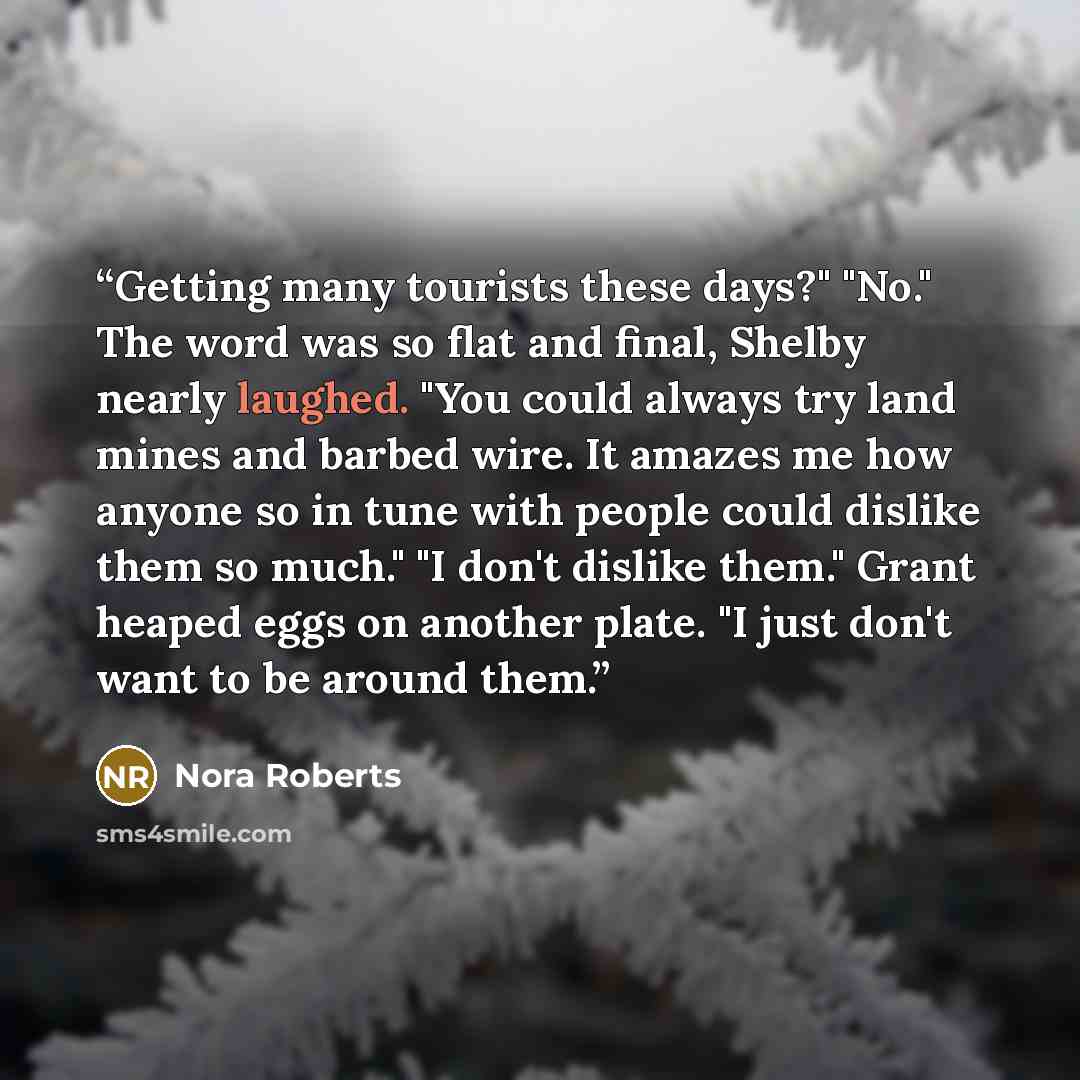 “Getting many tourists these days?" "No." The word was so flat and final, Shelby nearly laughed. "You could always try land mines and barbed wire. It amazes me how anyone so in tune with people could dislike them so much." "I don't dislike them." Grant heaped eggs on another plate. "I just don't…” quote by Nora Roberts