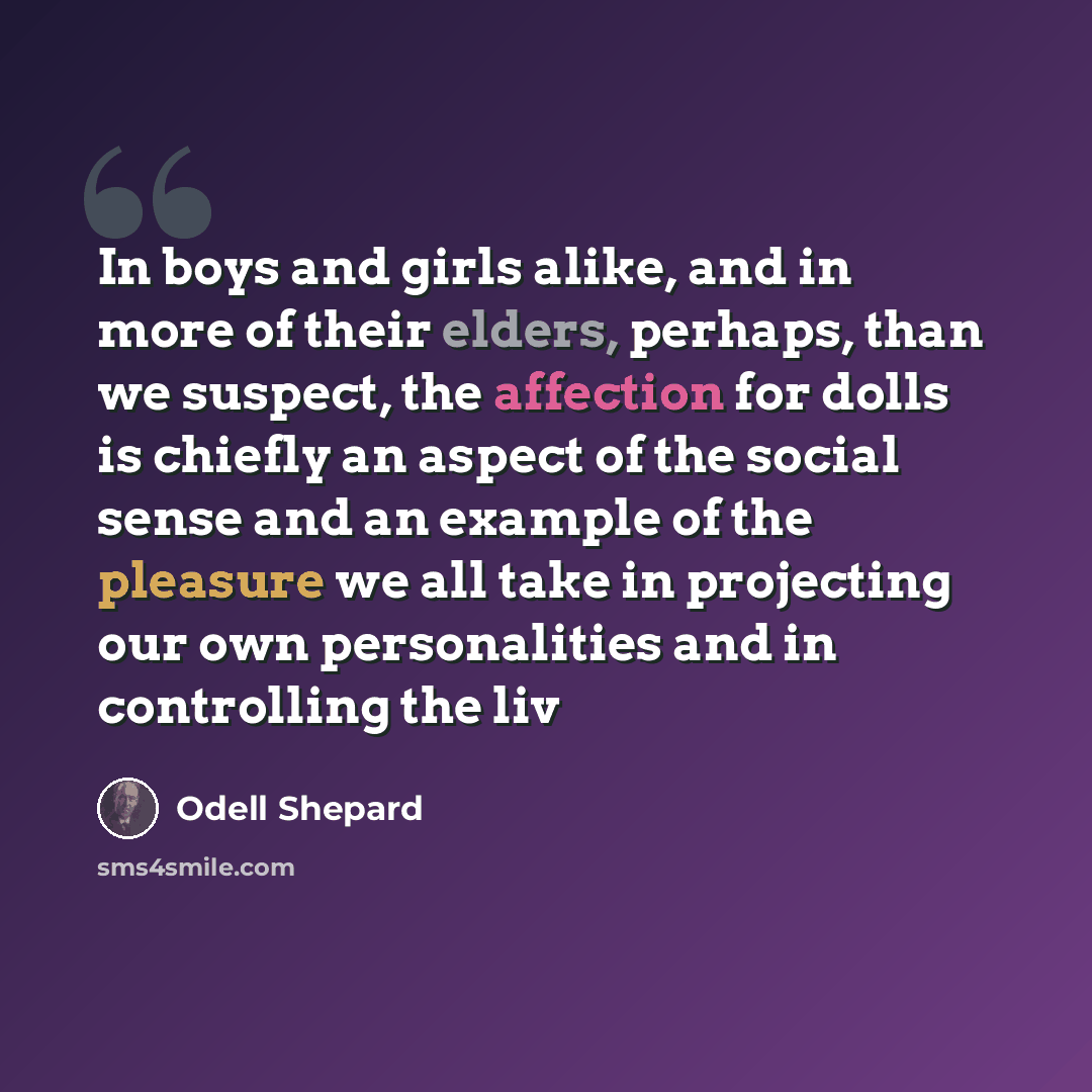 “In boys and girls alike, and in more of their elders, perhaps, than we suspect, the affection for dolls is chiefly an aspect of the social sense and an example of the pleasure we all take in projecting our own personalities and in controlling the liv” quote by Odell Shepard