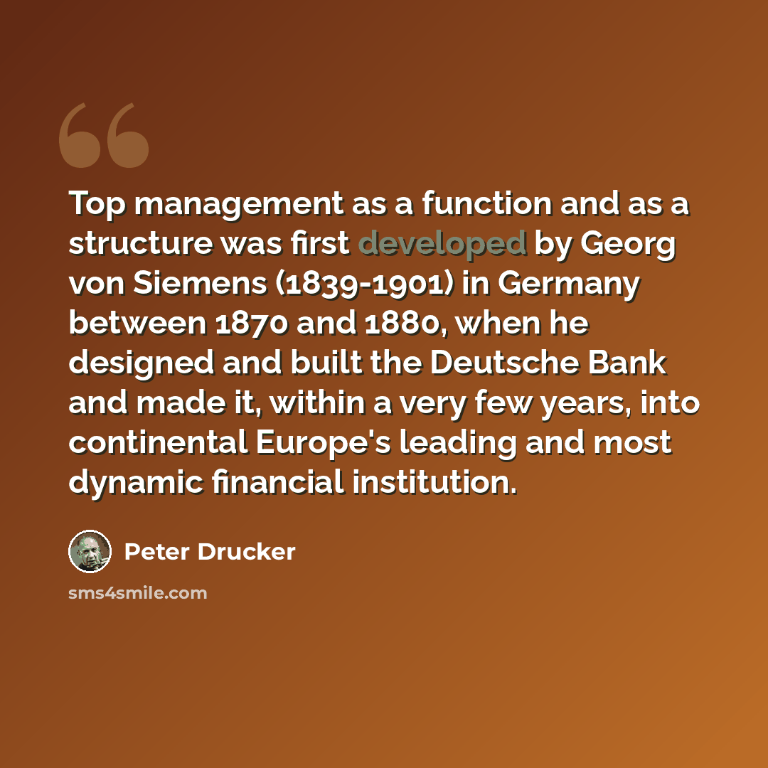 “Top management as a function and as a structure was first developed by Georg von Siemens (1839-1901) in Germany between 1870 and 1880, when he designed and built the Deutsche Bank and made it, within a very few years, into continental Europe's leading and most dynamic financial institution.” quote by Peter Drucker