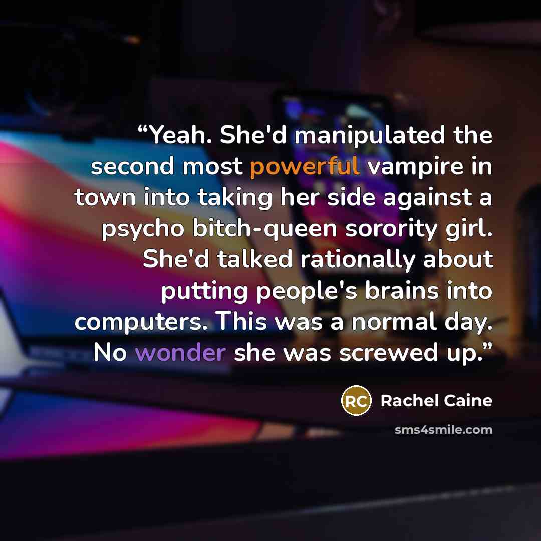 “Yeah. She'd manipulated the second most powerful vampire in town into taking her side against a psycho bitch-queen sorority girl. She'd talked rationally about putting people's brains into computers. This was a normal day. No wonder she was screwed up.” quote by Rachel Caine