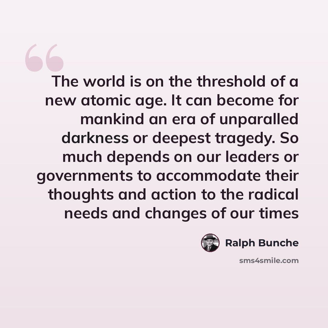 “The world is on the threshold of a new atomic age. It can become for mankind an era of unparalled darkness or deepest tragedy. So much depends on our leaders or governments to accommodate their thoughts and action to the radical needs and changes of our times” quote by Ralph Bunche