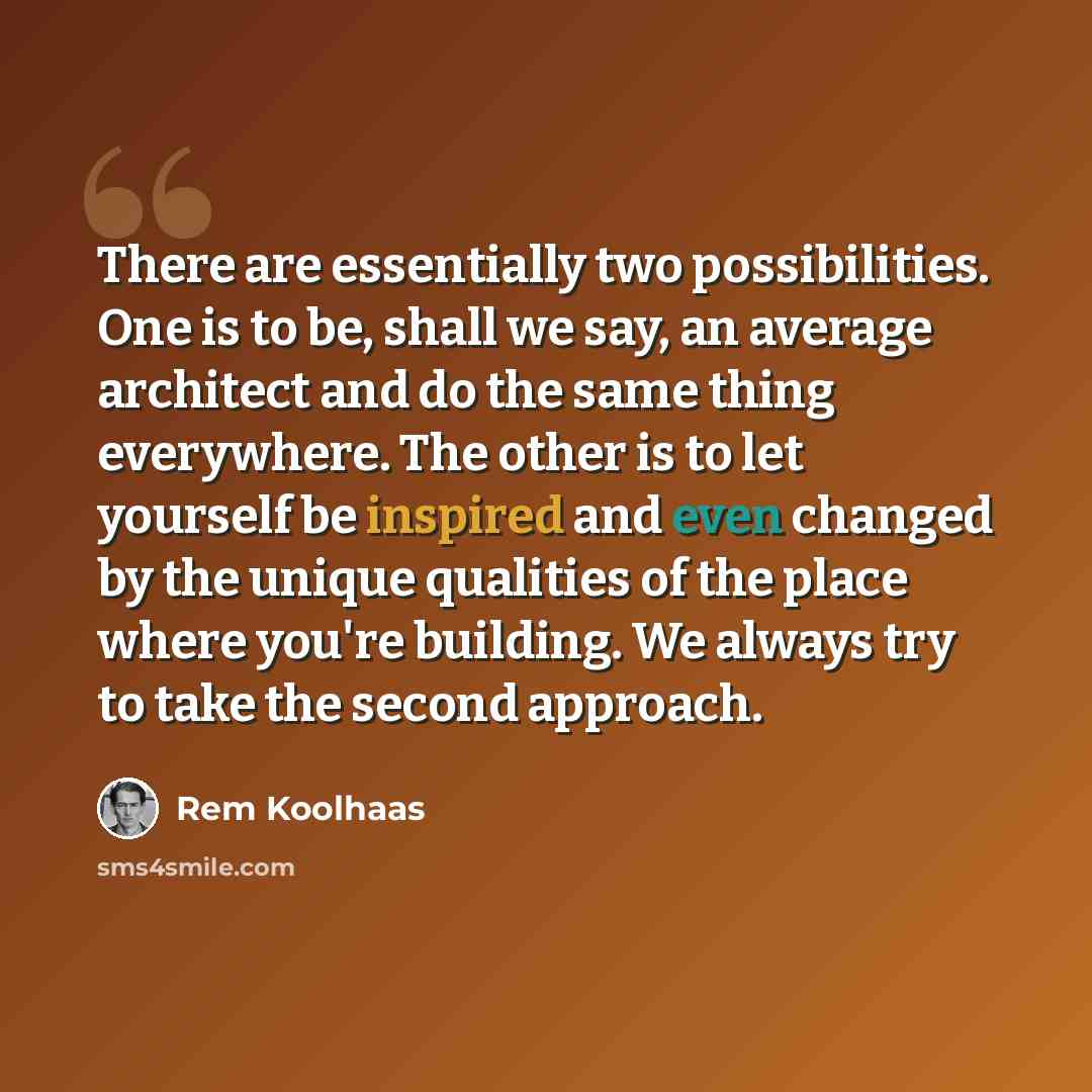 “There are essentially two possibilities. One is to be, shall we say, an average architect and do the same thing everywhere. The other is to let yourself be inspired and even changed by the unique qualities of the place where you're building. We always try to take the second approach.” quote by Rem Koolhaas