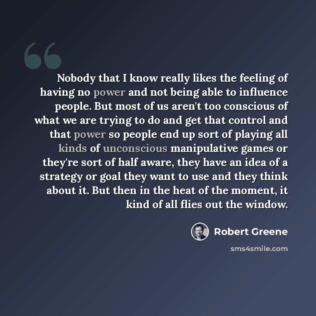 “Nobody that I know really likes the feeling of having no power and not being able to influence people. But most of us aren't too conscious of what we are trying to do and get that control and that power so people end up sort of playing all kinds of unconscious manipulative games or they're sort of…” quote by Robert Greene