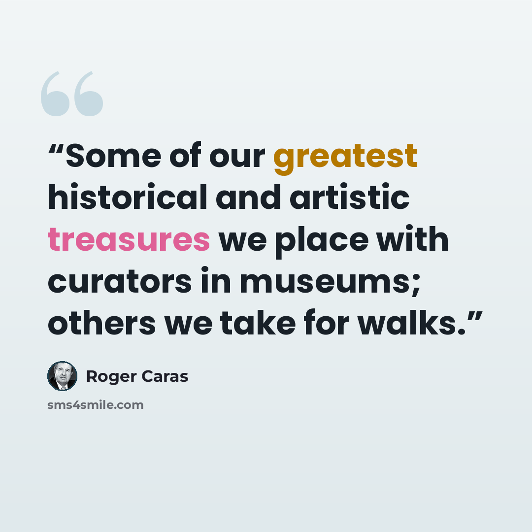 “Some of our greatest historical and artistic treasures we place with curators in museums; others we take for walks.” quote by Roger Caras