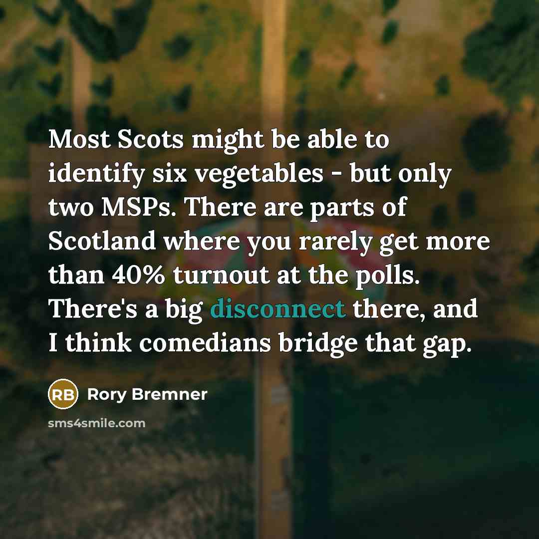 “Most Scots might be able to identify six vegetables - but only two MSPs. There are parts of Scotland where you rarely get more than 40% turnout at the polls. There's a big disconnect there, and I think comedians bridge that gap.” quote by Rory Bremner