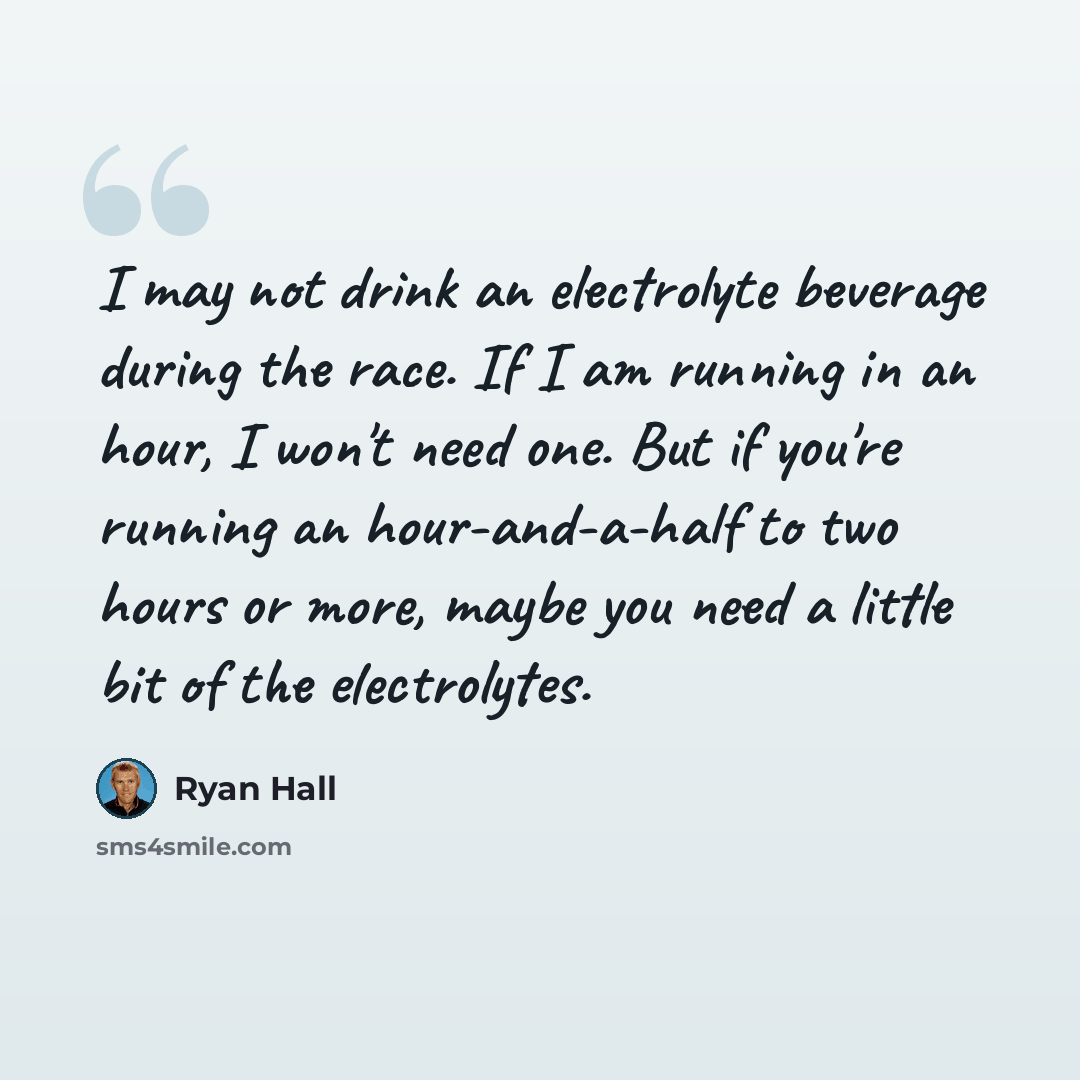 “I may not drink an electrolyte beverage during the race. If I am running in an hour, I won't need one. But if you're running an hour-and-a-half to two hours or more, maybe you need a little bit of the electrolytes.” quote by Ryan Hall
