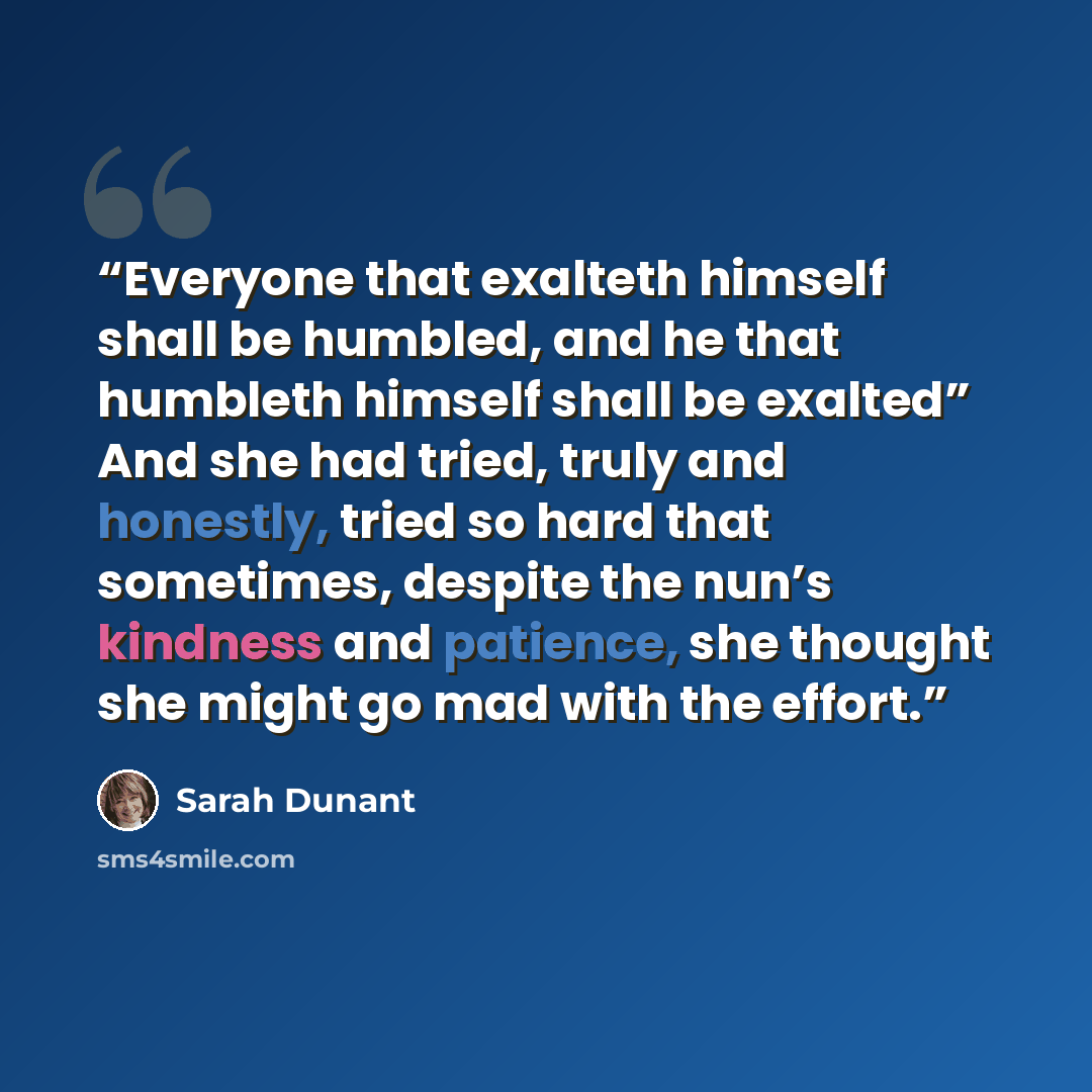 “Everyone that exalteth himself shall be humbled, and he that humbleth himself shall be exalted” And she had tried, truly and honestly, tried so hard that sometimes, despite the nun’s kindness and patience, she thought she might go mad with the effort.” quote by Sarah Dunant