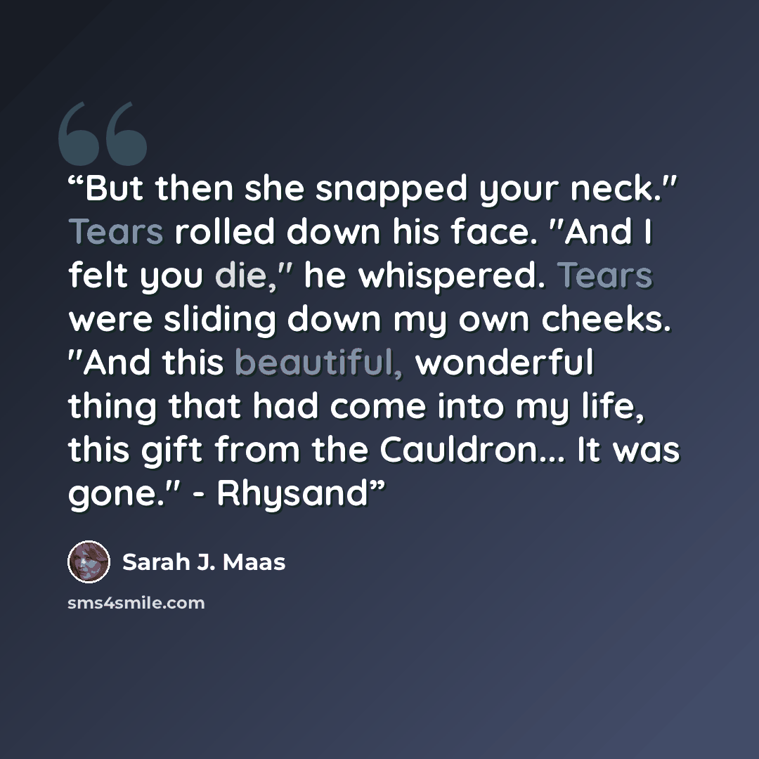 “But then she snapped your neck." Tears rolled down his face. "And I felt you die," he whispered. Tears were sliding down my own cheeks. "And this beautiful, wonderful thing that had come into my life, this gift from the Cauldron... It was gone." - Rhysand” quote by Sarah J. Maas