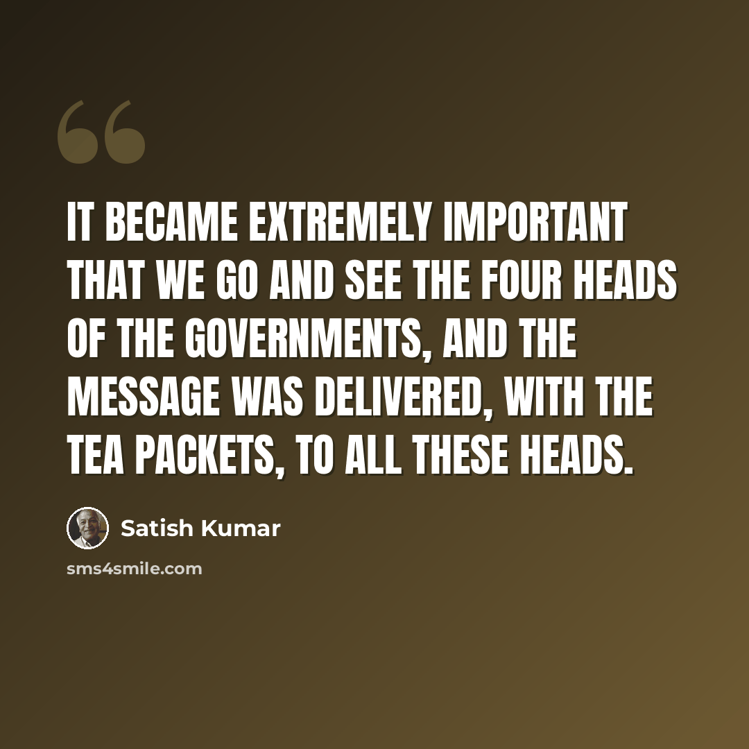 “It became extremely important that we go and see the four heads of the governments, and the message was delivered, with the tea packets, to all these heads.” quote by Satish Kumar