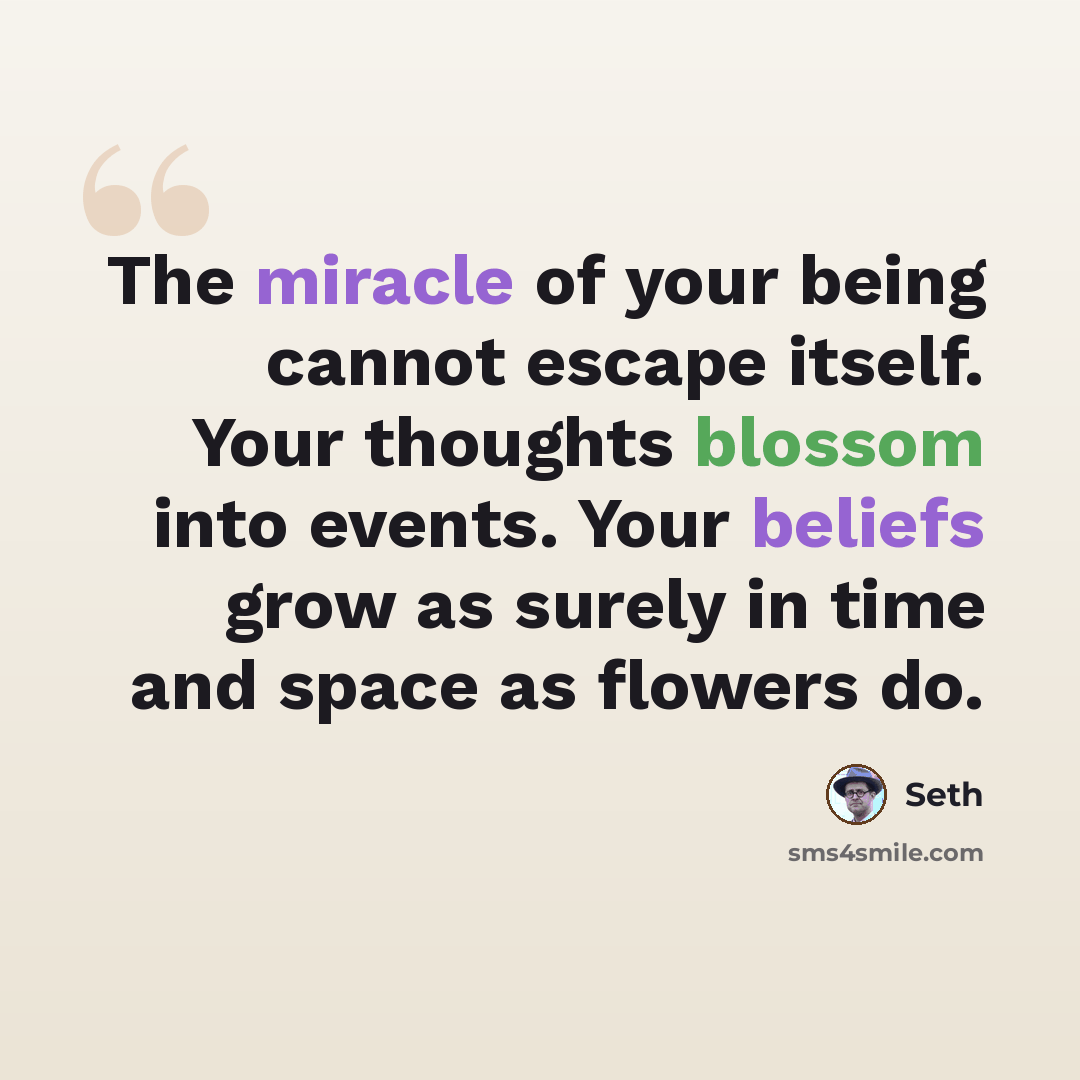 “The miracle of your being cannot escape itself. Your thoughts blossom into events. Your beliefs grow as surely in time and space as flowers do.” quote by Seth