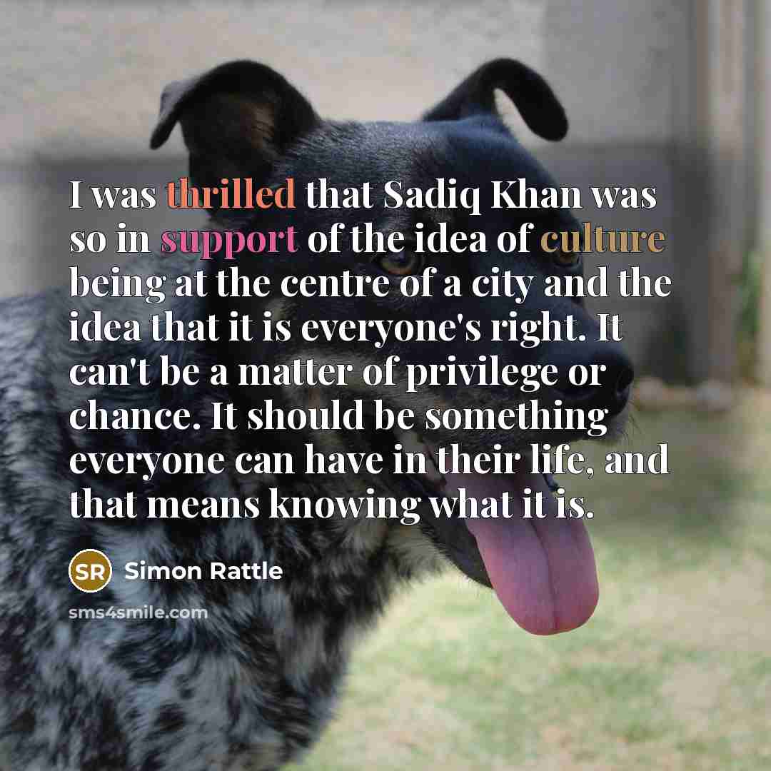 “I was thrilled that Sadiq Khan was so in support of the idea of culture being at the centre of a city and the idea that it is everyone's right. It can't be a matter of privilege or chance. It should be something everyone can have in their life, and that means knowing what it is.” quote by Simon Rattle