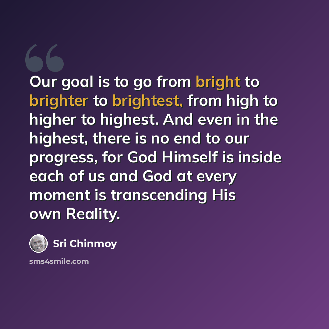 “Our goal is to go from bright to brighter to brightest, from high to higher to highest. And even in the highest, there is no end to our progress, for God Himself is inside each of us and God at every moment is transcending His own Reality.” quote by Sri Chinmoy