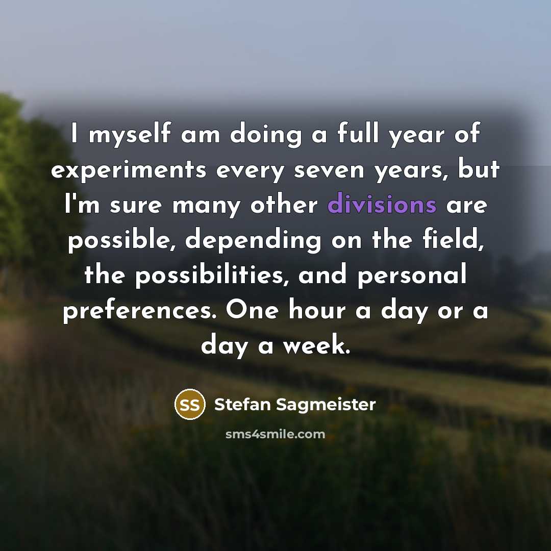 “I myself am doing a full year of experiments every seven years, but I'm sure many other divisions are possible, depending on the field, the possibilities, and personal preferences. One hour a day or a day a week.” quote by Stefan Sagmeister