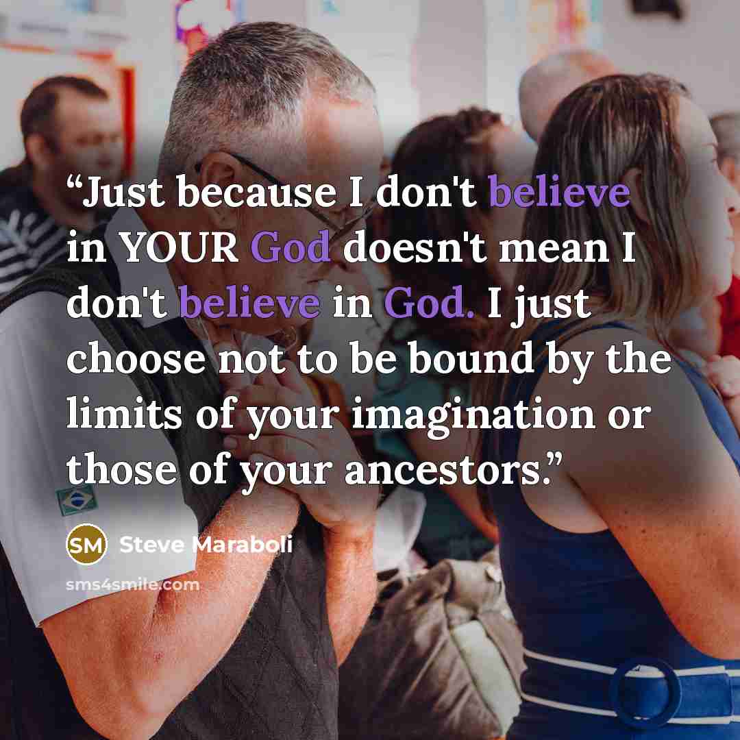“Just because I don't believe in YOUR God doesn't mean I don't believe in God. I just choose not to be bound by the limits of your imagination or those of your ancestors.” quote by Steve Maraboli