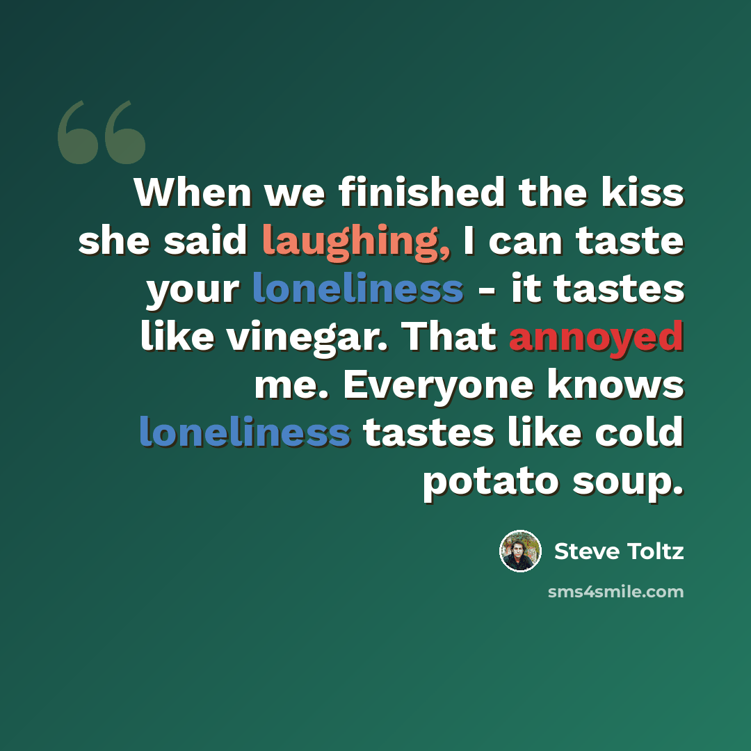 “When we finished the kiss she said laughing, I can taste your loneliness - it tastes like vinegar. That annoyed me. Everyone knows loneliness tastes like cold potato soup.” quote by Steve Toltz