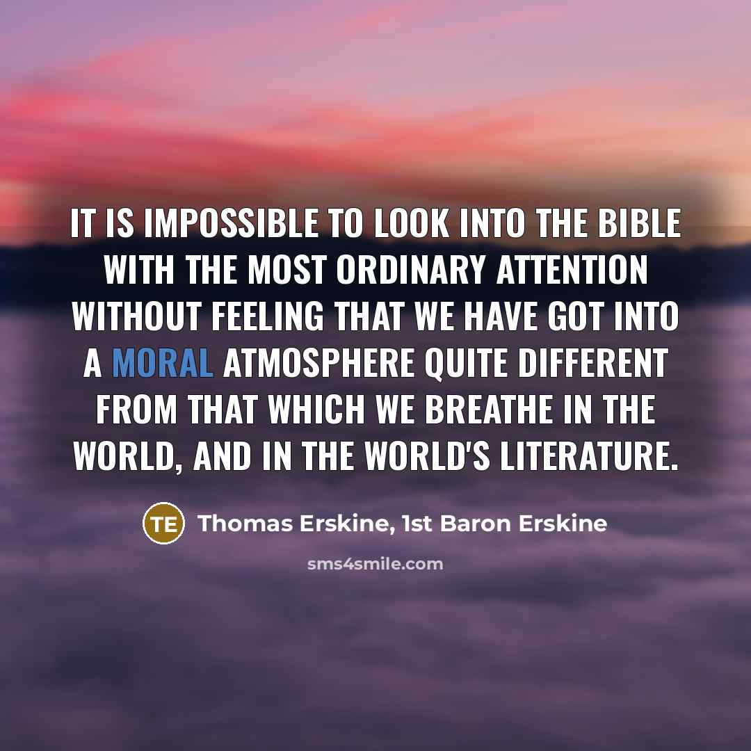 “It is impossible to look into the Bible with the most ordinary attention without feeling that we have got into a moral atmosphere quite different from that which we breathe in the world, and in the world's literature.” quote by Thomas Erskine, 1st Baron Erskine