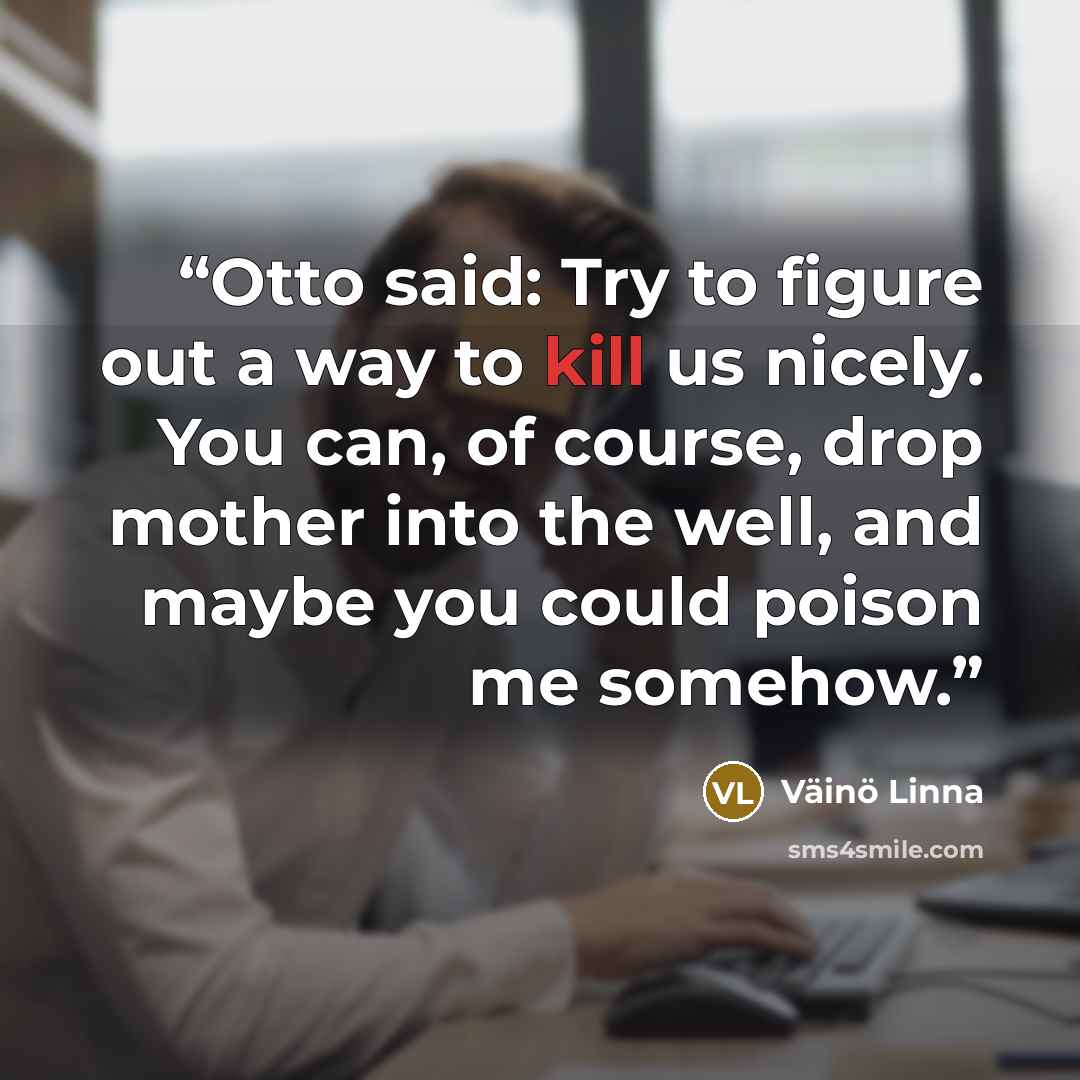 “Otto said: Try to figure out a way to kill us nicely. You can, of course, drop mother into the well, and maybe you could poison me somehow.” quote by Väinö Linna