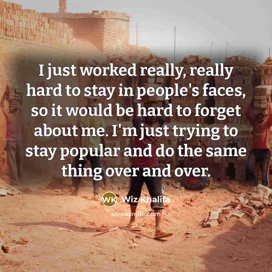 “I just worked really, really hard to stay in people's faces, so it would be hard to forget about me. I'm just trying to stay popular and do the same thing over and over.” quote by Wiz Khalifa