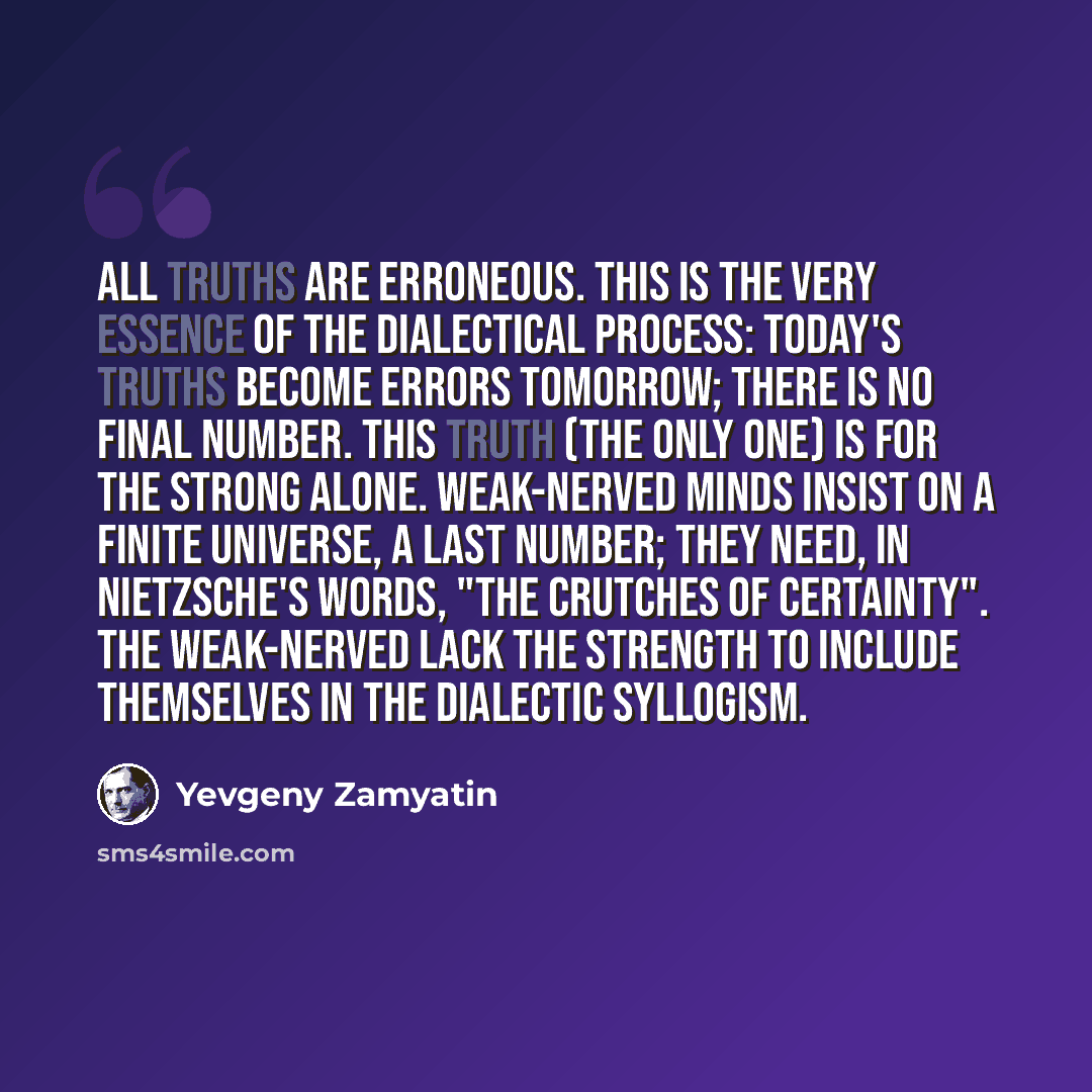 “All truths are erroneous. This is the very essence of the dialectical process: today's truths become errors tomorrow; there is no final number. This truth (the only one) is for the strong alone. Weak-nerved minds insist on a finite universe, a last number; they need, in Nietzsche's words, "the…” quote by Yevgeny Zamyatin