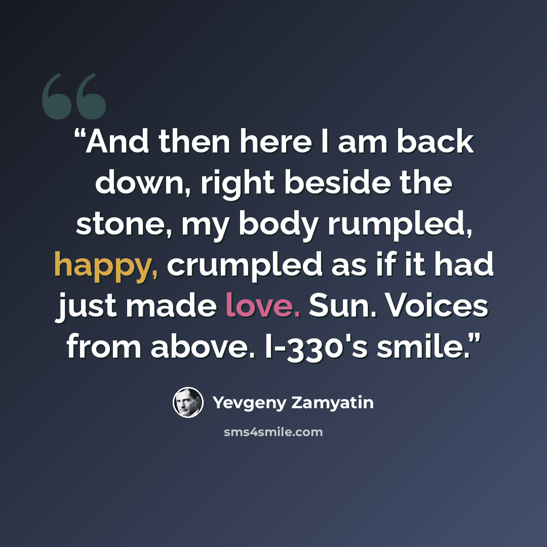 “And then here I am back down, right beside the stone, my body rumpled, happy, crumpled as if it had just made love. Sun. Voices from above. I-330's smile.” quote by Yevgeny Zamyatin