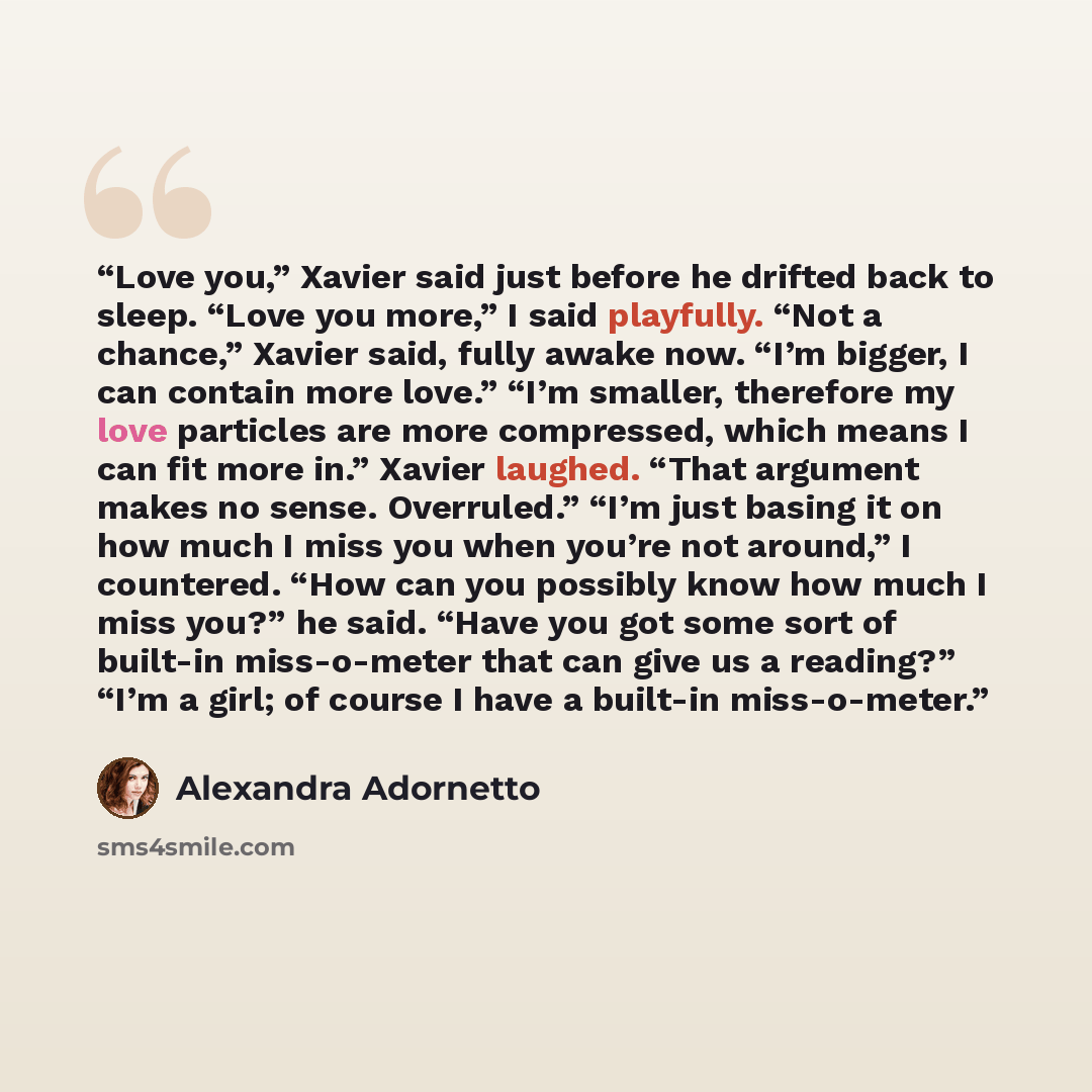 “Love you,” Xavier said just before he drifted back to sleep. “Love you more,” I said playfully. “Not a chance,” Xavier said, fully awake now. “I’m bigger, I can contain more love.” “I’m smaller, therefore my love particles are more compressed, which means I can fit more in.” Xavier laughed. “That…” quote by Alexandra Adornetto