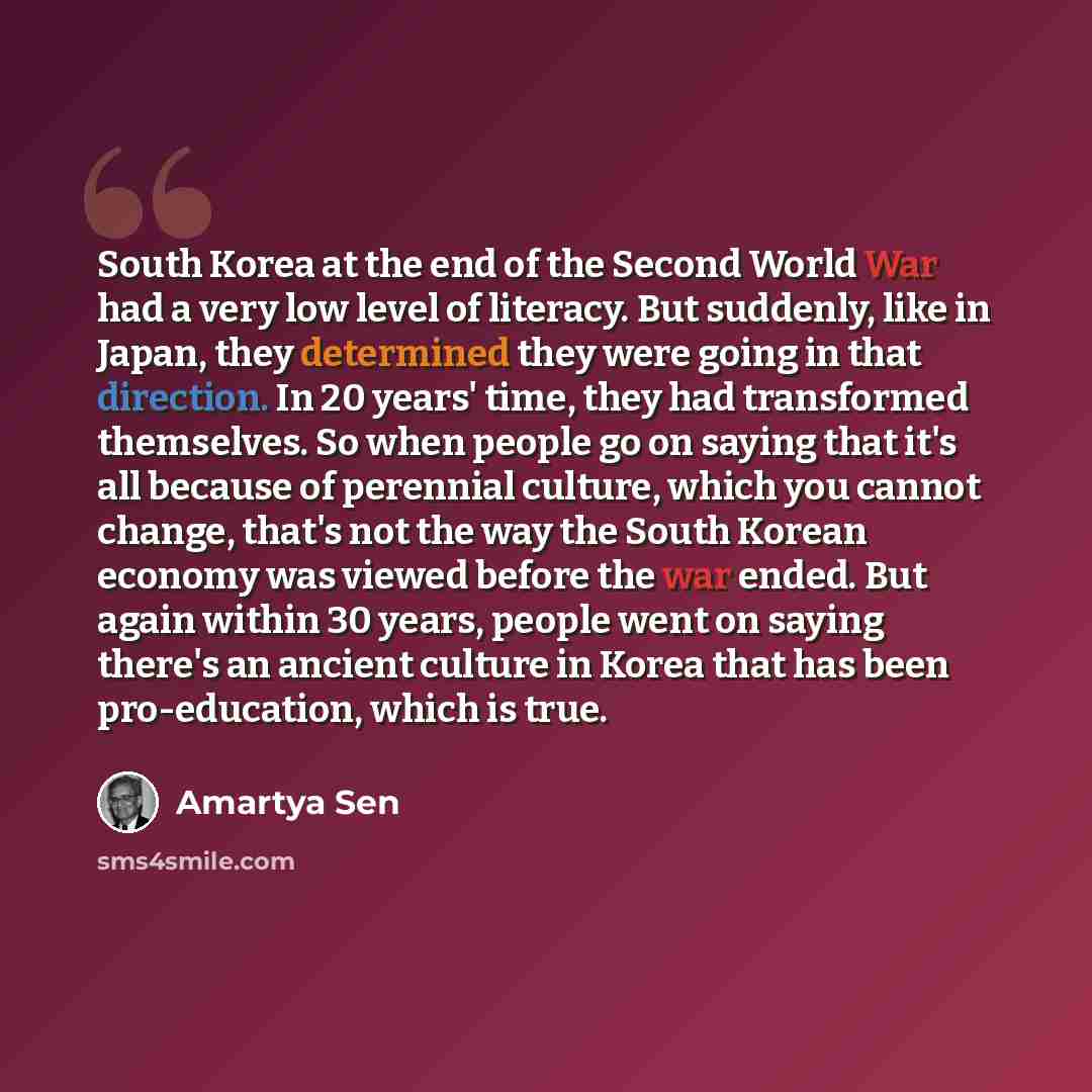 “South Korea at the end of the Second World War had a very low level of literacy. But suddenly, like in Japan, they determined they were going in that direction. In 20 years' time, they had transformed themselves. So when people go on saying that it's all because of perennial culture, which you…” quote by Amartya Sen
