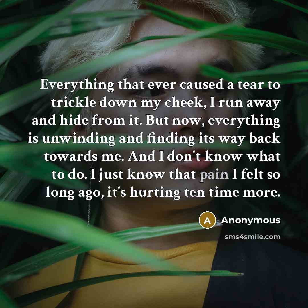 “Everything that ever caused a tear to trickle down my cheek, I run away and hide from it. But now, everything is unwinding and finding its way back towards me. And I don't know what to do. I just know that pain I felt so long ago, it's hurting ten time more.” quote by Anonymous