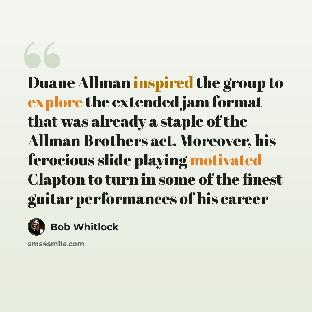 “Duane Allman inspired the group to explore the extended jam format that was already a staple of the Allman Brothers act. Moreover, his ferocious slide playing motivated Clapton to turn in some of the finest guitar performances of his career” quote by Bob Whitlock