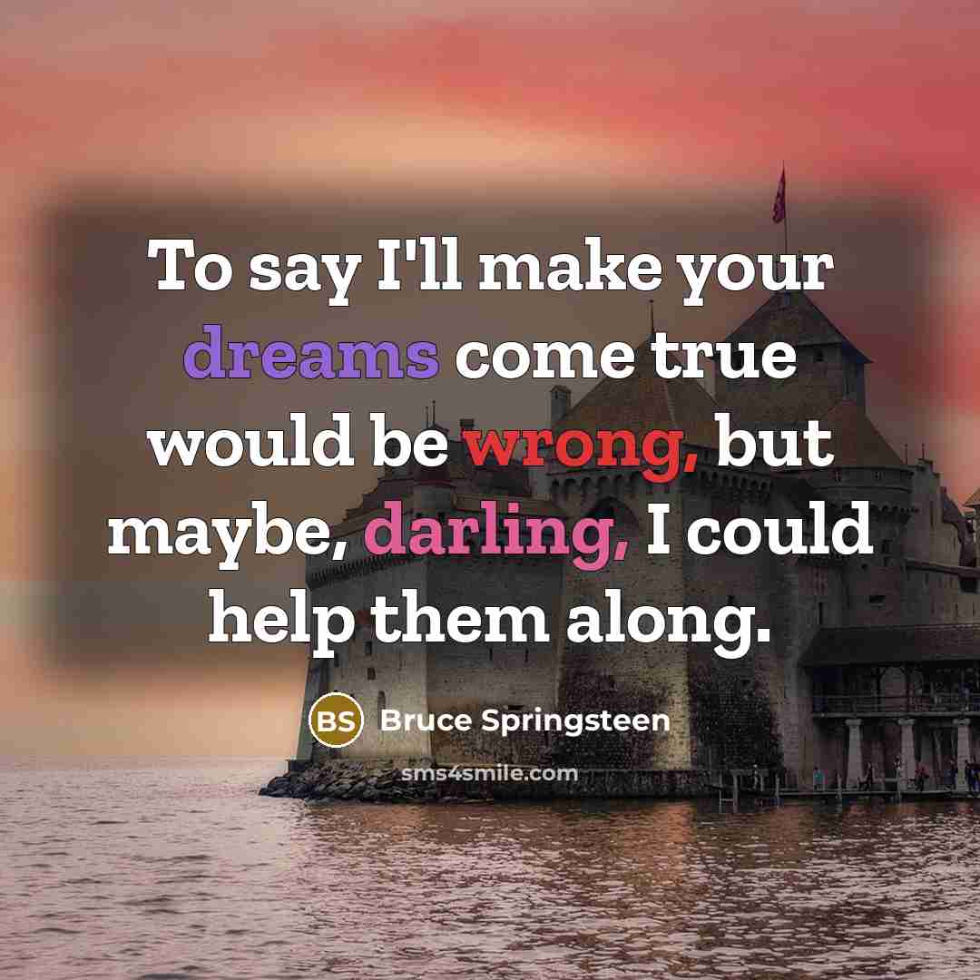 “To say I'll make your dreams come true would be wrong, but maybe, darling, I could help them along.” quote by Bruce Springsteen